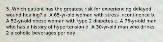 5. Which patient has the greatest risk for experiencing delayed wound healing? a. A 65-yr-old woman with stress incontinence b. A 52-yr-old obese woman with type 2 diabetes c. A 78-yr-old man who has a history of hypertension d. A 30-yr-old man who drinks 2 alcoholic beverages per day