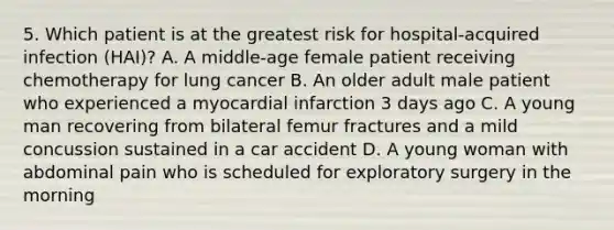 5. Which patient is at the greatest risk for hospital-acquired infection (HAI)? A. A middle-age female patient receiving chemotherapy for lung cancer B. An older adult male patient who experienced a myocardial infarction 3 days ago C. A young man recovering from bilateral femur fractures and a mild concussion sustained in a car accident D. A young woman with abdominal pain who is scheduled for exploratory surgery in the morning