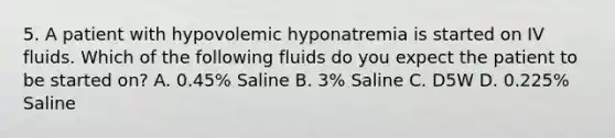 5. A patient with hypovolemic hyponatremia is started on IV fluids. Which of the following fluids do you expect the patient to be started on? A. 0.45% Saline B. 3% Saline C. D5W D. 0.225% Saline