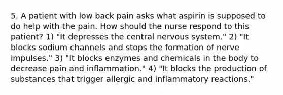 5. A patient with low back pain asks what aspirin is supposed to do help with the pain. How should the nurse respond to this patient? 1) "It depresses the central nervous system." 2) "It blocks sodium channels and stops the formation of nerve impulses." 3) "It blocks enzymes and chemicals in the body to decrease pain and inflammation." 4) "It blocks the production of substances that trigger allergic and inflammatory reactions."