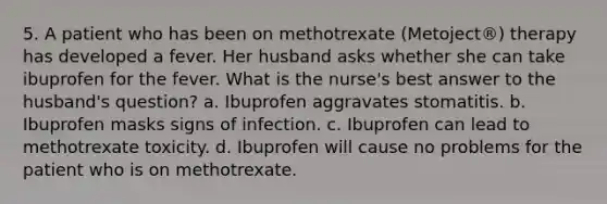 5. A patient who has been on methotrexate (Metoject®) therapy has developed a fever. Her husband asks whether she can take ibuprofen for the fever. What is the nurse's best answer to the husband's question? a. Ibuprofen aggravates stomatitis. b. Ibuprofen masks signs of infection. c. Ibuprofen can lead to methotrexate toxicity. d. Ibuprofen will cause no problems for the patient who is on methotrexate.