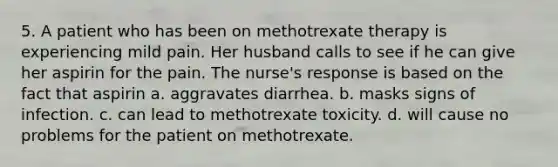 5. A patient who has been on methotrexate therapy is experiencing mild pain. Her husband calls to see if he can give her aspirin for the pain. The nurse's response is based on the fact that aspirin a. aggravates diarrhea. b. masks signs of infection. c. can lead to methotrexate toxicity. d. will cause no problems for the patient on methotrexate.