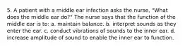 5. A patient with a middle ear infection asks the nurse, "What does the middle ear do?" The nurse says that the function of the middle ear is to: a. maintain balance. b. interpret sounds as they enter the ear. c. conduct vibrations of sounds to the inner ear. d. increase amplitude of sound to enable the inner ear to function.