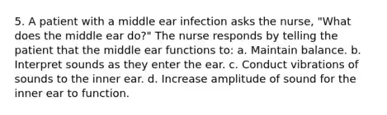 5. A patient with a middle ear infection asks the nurse, "What does the middle ear do?" The nurse responds by telling the patient that the middle ear functions to: a. Maintain balance. b. Interpret sounds as they enter the ear. c. Conduct vibrations of sounds to the inner ear. d. Increase amplitude of sound for the inner ear to function.