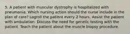 5. A patient with muscular dystrophy is hospitalized with pneumonia. Which nursing action should the nurse include in the plan of care? Logroll the patient every 2 hours. Assist the patient with ambulation. Discuss the need for genetic testing with the patient. Teach the patient about the muscle biopsy procedure.