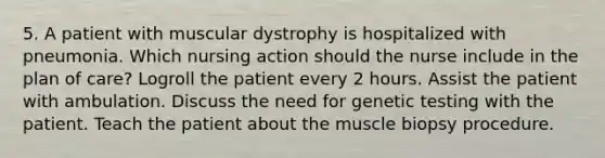 5. A patient with muscular dystrophy is hospitalized with pneumonia. Which nursing action should the nurse include in the plan of care? Logroll the patient every 2 hours. Assist the patient with ambulation. Discuss the need for genetic testing with the patient. Teach the patient about the muscle biopsy procedure.