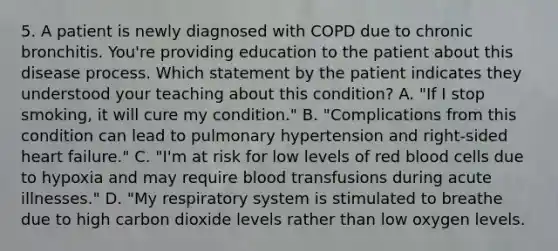 5. A patient is newly diagnosed with COPD due to chronic bronchitis. You're providing education to the patient about this disease process. Which statement by the patient indicates they understood your teaching about this condition? A. "If I stop smoking, it will cure my condition." B. "Complications from this condition can lead to pulmonary hypertension and right-sided heart failure." C. "I'm at risk for low levels of red blood cells due to hypoxia and may require blood transfusions during acute illnesses." D. "My respiratory system is stimulated to breathe due to high carbon dioxide levels rather than low oxygen levels.