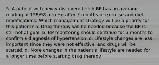 5. A patient with newly discovered high BP has an average reading of 158/98 mm Hg after 3 months of exercise and diet modifications. Which management strategy will be a priority for this patient? a. Drug therapy will be needed because the BP is still not at goal. b. BP monitoring should continue for 3 months to confirm a diagnosis of hypertension. c. Lifestyle changes are less important since they were not effective, and drugs will be started. d. More changes in the patient's lifestyle are needed for a longer time before starting drug therapy.