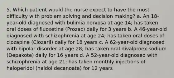 5. Which patient would the nurse expect to have the most difficulty with problem solving and decision making? a. An 18-year-old diagnosed with bulimia nervosa at age 14; has taken oral doses of fluoxetine (Prozac) daily for 3 years b. A 46-year-old diagnosed with schizophrenia at age 24; has taken oral doses of clozapine (Clozaril) daily for 18 years c. A 62-year-old diagnosed with bipolar disorder at age 28; has taken oral divalproex sodium (Depakote) daily for 16 years d. A 52-year-old diagnosed with schizophrenia at age 21; has taken monthly injections of haloperidol (haldol decanoate) for 12 years