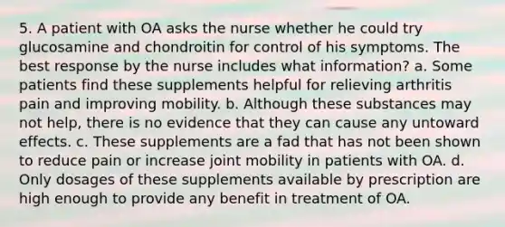 5. A patient with OA asks the nurse whether he could try glucosamine and chondroitin for control of his symptoms. The best response by the nurse includes what information? a. Some patients find these supplements helpful for relieving arthritis pain and improving mobility. b. Although these substances may not help, there is no evidence that they can cause any untoward effects. c. These supplements are a fad that has not been shown to reduce pain or increase joint mobility in patients with OA. d. Only dosages of these supplements available by prescription are high enough to provide any benefit in treatment of OA.