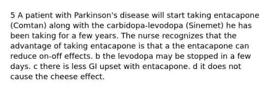 5 A patient with Parkinson's disease will start taking entacapone (Comtan) along with the carbidopa-levodopa (Sinemet) he has been taking for a few years. The nurse recognizes that the advantage of taking entacapone is that a the entacapone can reduce on-off effects. b the levodopa may be stopped in a few days. c there is less GI upset with entacapone. d it does not cause the cheese effect.