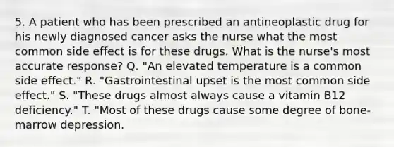 5. A patient who has been prescribed an antineoplastic drug for his newly diagnosed cancer asks the nurse what the most common side effect is for these drugs. What is the nurse's most accurate response? Q. "An elevated temperature is a common side effect." R. "Gastrointestinal upset is the most common side effect." S. "These drugs almost always cause a vitamin B12 deficiency." T. "Most of these drugs cause some degree of bone-marrow depression.