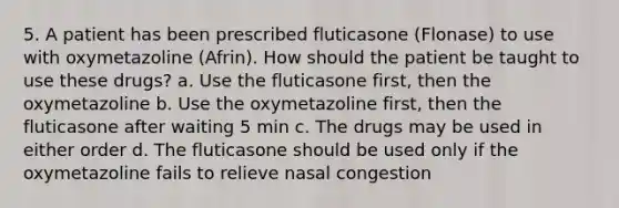 5. A patient has been prescribed fluticasone (Flonase) to use with oxymetazoline (Afrin). How should the patient be taught to use these drugs? a. Use the fluticasone first, then the oxymetazoline b. Use the oxymetazoline first, then the fluticasone after waiting 5 min c. The drugs may be used in either order d. The fluticasone should be used only if the oxymetazoline fails to relieve nasal congestion