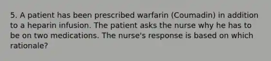 5. A patient has been prescribed warfarin (Coumadin) in addition to a heparin infusion. The patient asks the nurse why he has to be on two medications. The nurse's response is based on which rationale?