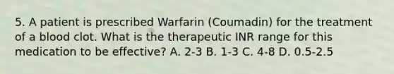 5. A patient is prescribed Warfarin (Coumadin) for the treatment of a blood clot. What is the therapeutic INR range for this medication to be effective? A. 2-3 B. 1-3 C. 4-8 D. 0.5-2.5