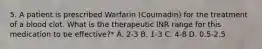 5. A patient is prescribed Warfarin (Coumadin) for the treatment of a blood clot. What is the therapeutic INR range for this medication to be effective?* A. 2-3 B. 1-3 C. 4-8 D. 0.5-2.5