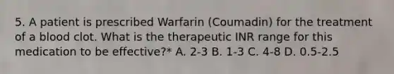 5. A patient is prescribed Warfarin (Coumadin) for the treatment of a blood clot. What is the therapeutic INR range for this medication to be effective?* A. 2-3 B. 1-3 C. 4-8 D. 0.5-2.5