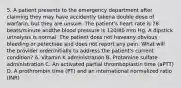 5. A patient presents to the emergency department after claiming they may have accidently takena double dose of warfarin, but they are unsure. The patient's heart rate is 78 beats/minute andthe blood pressure is 120/80 mm Hg. A dipstick urinalysis is normal. The patient does not haveany obvious bleeding or petechiae and does not report any pain. What will the provider orderinitially to address the patient's current condition? A. Vitamin K administration B. Protamine sulfate administration C. An activated partial thromboplastin time (aPTT) D. A prothrombin time (PT) and an international normalized ratio (INR)