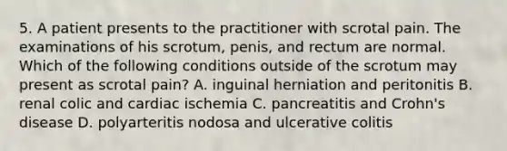 5. A patient presents to the practitioner with scrotal pain. The examinations of his scrotum, penis, and rectum are normal. Which of the following conditions outside of the scrotum may present as scrotal pain? A. inguinal herniation and peritonitis B. renal colic and cardiac ischemia C. pancreatitis and Crohn's disease D. polyarteritis nodosa and ulcerative colitis