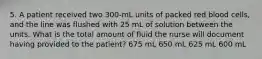 5. A patient received two 300-mL units of packed red blood cells, and the line was flushed with 25 mL of solution between the units. What is the total amount of fluid the nurse will document having provided to the patient? 675 mL 650 mL 625 mL 600 mL