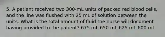 5. A patient received two 300-mL units of packed red blood cells, and the line was flushed with 25 mL of solution between the units. What is the total amount of fluid the nurse will document having provided to the patient? 675 mL 650 mL 625 mL 600 mL