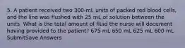 5. A patient received two 300-mL units of packed red blood cells, and the line was flushed with 25 mL of solution between the units. What is the total amount of fluid the nurse will document having provided to the patient? 675 mL 650 mL 625 mL 600 mL SubmitSave Answers