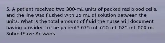 5. A patient received two 300-mL units of packed red blood cells, and the line was flushed with 25 mL of solution between the units. What is the total amount of fluid the nurse will document having provided to the patient? 675 mL 650 mL 625 mL 600 mL SubmitSave Answers