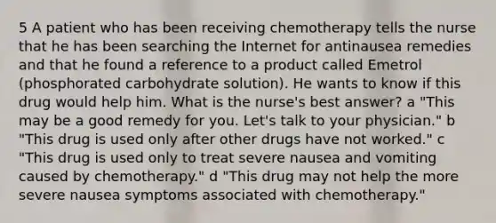 5 A patient who has been receiving chemotherapy tells the nurse that he has been searching the Internet for antinausea remedies and that he found a reference to a product called Emetrol (phosphorated carbohydrate solution). He wants to know if this drug would help him. What is the nurse's best answer? a "This may be a good remedy for you. Let's talk to your physician." b "This drug is used only after other drugs have not worked." c "This drug is used only to treat severe nausea and vomiting caused by chemotherapy." d "This drug may not help the more severe nausea symptoms associated with chemotherapy."