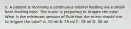 5. A patient is receiving a continuous enteral feeding via a small-bore feeding tube. The nurse is preparing to irrigate the tube. What is the minimum amount of fluid that the nurse should use to irrigate the tube? A. 10 ml B. 15 ml C. 25 ml D. 30 ml