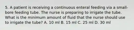 5. A patient is receiving a continuous enteral feeding via a small-bore feeding tube. The nurse is preparing to irrigate the tube. What is the minimum amount of fluid that the nurse should use to irrigate the tube? A. 10 ml B. 15 ml C. 25 ml D. 30 ml