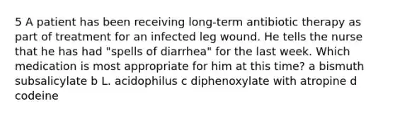 5 A patient has been receiving long-term antibiotic therapy as part of treatment for an infected leg wound. He tells the nurse that he has had "spells of diarrhea" for the last week. Which medication is most appropriate for him at this time? a bismuth subsalicylate b L. acidophilus c diphenoxylate with atropine d codeine