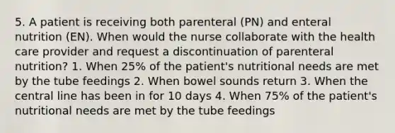 5. A patient is receiving both parenteral (PN) and enteral nutrition (EN). When would the nurse collaborate with the health care provider and request a discontinuation of parenteral nutrition? 1. When 25% of the patient's nutritional needs are met by the tube feedings 2. When bowel sounds return 3. When the central line has been in for 10 days 4. When 75% of the patient's nutritional needs are met by the tube feedings