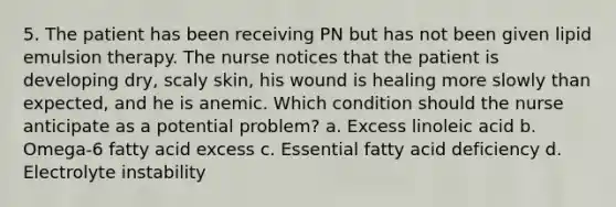 5. The patient has been receiving PN but has not been given lipid emulsion therapy. The nurse notices that the patient is developing dry, scaly skin, his wound is healing more slowly than expected, and he is anemic. Which condition should the nurse anticipate as a potential problem? a. Excess linoleic acid b. Omega-6 fatty acid excess c. Essential fatty acid deficiency d. Electrolyte instability