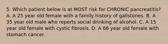 5. Which patient below is at MOST risk for CHRONIC pancreatitis? A. A 25 year old female with a family history of gallstones. B. A 35 year old male who reports social drinking of alcohol. C. A 15 year old female with cystic fibrosis. D. A 66 year old female with stomach cancer.