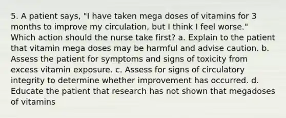 5. A patient says, "I have taken mega doses of vitamins for 3 months to improve my circulation, but I think I feel worse." Which action should the nurse take first? a. Explain to the patient that vitamin mega doses may be harmful and advise caution. b. Assess the patient for symptoms and signs of toxicity from excess vitamin exposure. c. Assess for signs of circulatory integrity to determine whether improvement has occurred. d. Educate the patient that research has not shown that megadoses of vitamins