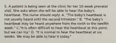 5. A patient is being seen at the clinic for her 10-week prenatal visit. She asks when she will be able to hear the baby's heartbeat. The nurse should reply: A. "The baby's heartbeat is not usually heard until the second trimester." B. "The baby's heartbeat may be heard anywhere from the ninth to the twelfth week." C."It is often difficult to hear the heartbeat at this point, but we can try." D. "It is normal to hear the heartbeat at six weeks. We may be able to hear it today."