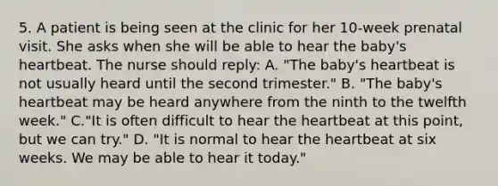 5. A patient is being seen at the clinic for her 10-week prenatal visit. She asks when she will be able to hear the baby's heartbeat. The nurse should reply: A. "The baby's heartbeat is not usually heard until the second trimester." B. "The baby's heartbeat may be heard anywhere from the ninth to the twelfth week." C."It is often difficult to hear <a href='https://www.questionai.com/knowledge/kya8ocqc6o-the-heart' class='anchor-knowledge'>the heart</a>beat at this point, but we can try." D. "It is normal to hear the heartbeat at six weeks. We may be able to hear it today."