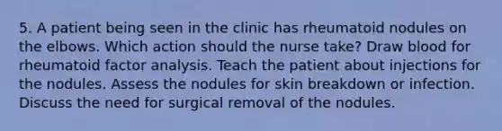 5. A patient being seen in the clinic has rheumatoid nodules on the elbows. Which action should the nurse take? Draw blood for rheumatoid factor analysis. Teach the patient about injections for the nodules. Assess the nodules for skin breakdown or infection. Discuss the need for surgical removal of the nodules.