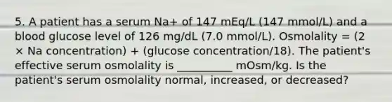 5. A patient has a serum Na+ of 147 mEq/L (147 mmol/L) and a blood glucose level of 126 mg/dL (7.0 mmol/L). Osmolality = (2 × Na concentration) + (glucose concentration/18). The patient's effective serum osmolality is __________ mOsm/kg. Is the patient's serum osmolality normal, increased, or decreased?