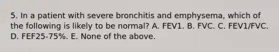 5. In a patient with severe bronchitis and emphysema, which of the following is likely to be normal? A. FEV1. B. FVC. C. FEV1/FVC. D. FEF25-75%. E. None of the above.