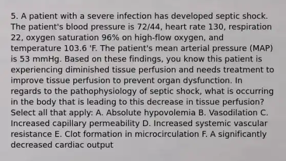 5. A patient with a severe infection has developed septic shock. The patient's blood pressure is 72/44, heart rate 130, respiration 22, oxygen saturation 96% on high-flow oxygen, and temperature 103.6 'F. The patient's mean arterial pressure (MAP) is 53 mmHg. Based on these findings, you know this patient is experiencing diminished tissue perfusion and needs treatment to improve tissue perfusion to prevent organ dysfunction. In regards to the pathophysiology of septic shock, what is occurring in the body that is leading to this decrease in tissue perfusion? Select all that apply: A. Absolute hypovolemia B. Vasodilation C. Increased capillary permeability D. Increased systemic vascular resistance E. Clot formation in microcirculation F. A significantly decreased cardiac output