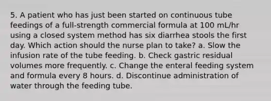 5. A patient who has just been started on continuous tube feedings of a full-strength commercial formula at 100 mL/hr using a closed system method has six diarrhea stools the first day. Which action should the nurse plan to take? a. Slow the infusion rate of the tube feeding. b. Check gastric residual volumes more frequently. c. Change the enteral feeding system and formula every 8 hours. d. Discontinue administration of water through the feeding tube.