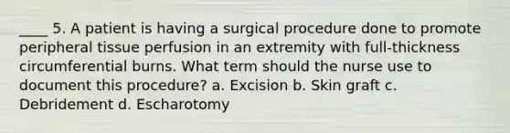 ____ 5. A patient is having a surgical procedure done to promote peripheral tissue perfusion in an extremity with full-thickness circumferential burns. What term should the nurse use to document this procedure? a. Excision b. Skin graft c. Debridement d. Escharotomy