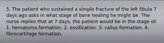 5. The patient who sustained a simple fracture of the left fibula 7 days ago asks in what stage of bone healing he might be. The nurse replies that at 7 days, the patient would be in the stage of: 1. hematoma formation. 2. ossification. 3. callus formation. 4. fibrocartilage formation.