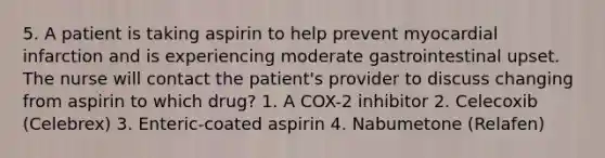 5. A patient is taking aspirin to help prevent myocardial infarction and is experiencing moderate gastrointestinal upset. The nurse will contact the patient's provider to discuss changing from aspirin to which drug? 1. A COX-2 inhibitor 2. Celecoxib (Celebrex) 3. Enteric-coated aspirin 4. Nabumetone (Relafen)