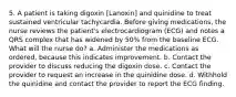 5. A patient is taking digoxin [Lanoxin] and quinidine to treat sustained ventricular tachycardia. Before giving medications, the nurse reviews the patient's electrocardiogram (ECG) and notes a QRS complex that has widened by 50% from the baseline ECG. What will the nurse do? a. Administer the medications as ordered, because this indicates improvement. b. Contact the provider to discuss reducing the digoxin dose. c. Contact the provider to request an increase in the quinidine dose. d. Withhold the quinidine and contact the provider to report the ECG finding.