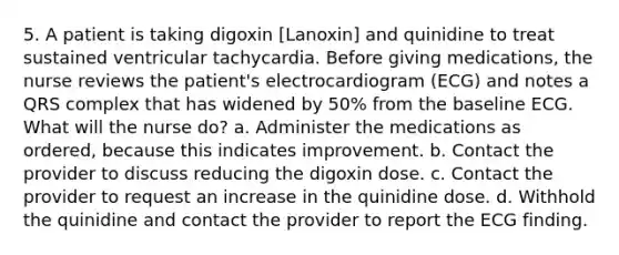 5. A patient is taking digoxin [Lanoxin] and quinidine to treat sustained ventricular tachycardia. Before giving medications, the nurse reviews the patient's electrocardiogram (ECG) and notes a QRS complex that has widened by 50% from the baseline ECG. What will the nurse do? a. Administer the medications as ordered, because this indicates improvement. b. Contact the provider to discuss reducing the digoxin dose. c. Contact the provider to request an increase in the quinidine dose. d. Withhold the quinidine and contact the provider to report the ECG finding.