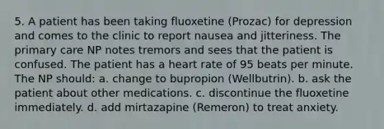 5. A patient has been taking fluoxetine (Prozac) for depression and comes to the clinic to report nausea and jitteriness. The primary care NP notes tremors and sees that the patient is confused. The patient has a heart rate of 95 beats per minute. The NP should: a. change to bupropion (Wellbutrin). b. ask the patient about other medications. c. discontinue the fluoxetine immediately. d. add mirtazapine (Remeron) to treat anxiety.