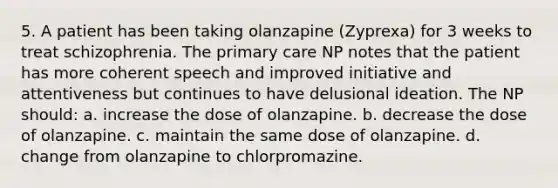 5. A patient has been taking olanzapine (Zyprexa) for 3 weeks to treat schizophrenia. The primary care NP notes that the patient has more coherent speech and improved initiative and attentiveness but continues to have delusional ideation. The NP should: a. increase the dose of olanzapine. b. decrease the dose of olanzapine. c. maintain the same dose of olanzapine. d. change from olanzapine to chlorpromazine.