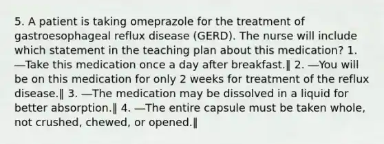 5. A patient is taking omeprazole for the treatment of gastroesophageal reflux disease (GERD). The nurse will include which statement in the teaching plan about this medication? 1. ―Take this medication once a day after breakfast.‖ 2. ―You will be on this medication for only 2 weeks for treatment of the reflux disease.‖ 3. ―The medication may be dissolved in a liquid for better absorption.‖ 4. ―The entire capsule must be taken whole, not crushed, chewed, or opened.‖